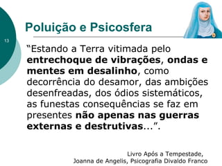 Poluição e Psicosfera
“Estando a Terra vitimada pelo
entrechoque de vibrações, ondas e
mentes em desalinho, como
decorrência do desamor, das ambições
desenfreadas, dos ódios sistemáticos,
as funestas consequências se faz em
presentes não apenas nas guerras
externas e destrutivas...”.
Livro Após a Tempestade,
Joanna de Angelis, Psicografia Divaldo Franco
13
 