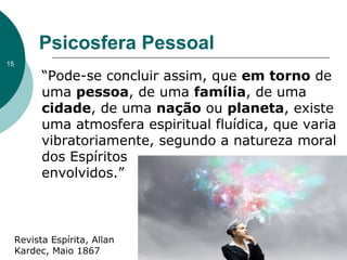 Psicosfera Pessoal
“Pode-se concluir assim, que em torno de
uma pessoa, de uma família, de uma
cidade, de uma nação ou planeta, existe
uma atmosfera espiritual fluídica, que varia
vibratoriamente, segundo a natureza moral
dos Espíritos
envolvidos.”
Revista Espírita, Allan
Kardec, Maio 1867
15
 