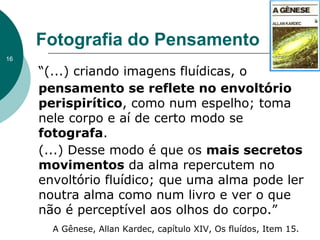 “(...) criando imagens fluídicas, o
pensamento se reflete no envoltório
perispirítico, como num espelho; toma
nele corpo e aí de certo modo se
fotografa.
(...) Desse modo é que os mais secretos
movimentos da alma repercutem no
envoltório fluídico; que uma alma pode ler
noutra alma como num livro e ver o que
não é perceptível aos olhos do corpo.”
Fotografia do Pensamento
A Gênese, Allan Kardec, capítulo XIV, Os fluídos, Item 15.
16
 