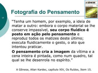 “Tenha um homem, por exemplo, a ideia de
matar a outro: embora o corpo material se lhe
conserve impassível, seu corpo fluídico é
posto em ação pelo pensamento e
reproduz todos os matizes deste último;
executa fluidicamente o gesto, o ato que
intentou praticar.
O pensamento cria a imagem da vítima e a
cena inteira é pintada, como num quadro, tal
qual se lhe desenrola no espírito.”
Fotografia do Pensamento
A Gênese, Allan Kardec, capítulo XIV, Os fluídos, Item 15.
17
 