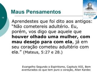 Maus Pensamentos
Aprendestes que foi dito aos antigos:
“Não cometereis adultério. Eu,
porém, vos digo que aquele que
houver olhado uma mulher, com
mau desejo para com ela, já em
seu coração cometeu adultério com
ela.” (Mateus, 5:27 e 28.)
Evangelho Segundo o Espiritismo, Capitulo XIII, Bem
aventurados os que tem puro o coração, Allan Kardec
18
 
