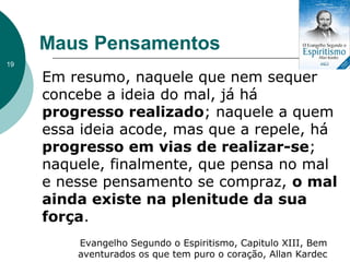 Em resumo, naquele que nem sequer
concebe a ideia do mal, já há
progresso realizado; naquele a quem
essa ideia acode, mas que a repele, há
progresso em vias de realizar-se;
naquele, finalmente, que pensa no mal
e nesse pensamento se compraz, o mal
ainda existe na plenitude da sua
força.
Evangelho Segundo o Espiritismo, Capitulo XIII, Bem
aventurados os que tem puro o coração, Allan Kardec
Maus Pensamentos
19
 
