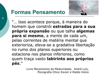 “… Isso acontece porque, à maneira do
homem que constrói estradas para a sua
própria expansão ou que talha algemas
para si mesmo, a mente de cada um,
pelas correntes de matéria mental que
exterioriza, eleva-se a gradativa libertação
no rumo dos planos superiores ou
estaciona nos planos inferiores, como
quem traça vasto labirinto aos próprios
pés.”
Formas Pensamento
Livro Mecanismos da Mediunidade, André Luiz,
Psicografia Chico Xavier e Waldo Vieira
22
 
