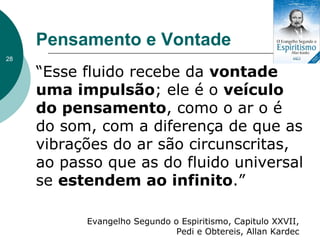 Pensamento e Vontade
“Esse fluido recebe da vontade
uma impulsão; ele é o veículo
do pensamento, como o ar o é
do som, com a diferença de que as
vibrações do ar são circunscritas,
ao passo que as do fluido universal
se estendem ao infinito.”
Evangelho Segundo o Espiritismo, Capitulo XXVII,
Pedi e Obtereis, Allan Kardec
28
 