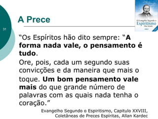 A Prece
“Os Espíritos hão dito sempre: “A
forma nada vale, o pensamento é
tudo.
Ore, pois, cada um segundo suas
convicções e da maneira que mais o
toque. Um bom pensamento vale
mais do que grande número de
palavras com as quais nada tenha o
coração.”
Evangelho Segundo o Espiritismo, Capitulo XXVIII,
Coletâneas de Preces Espíritas, Allan Kardec
31
 