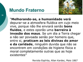 Mundo Fraterno
“Melhorando-se, a humanidade verá
depurar-se a atmosfera fluídica em cujo meio
vive, porque não lhe enviará senão bons
fluidos, e estes oporão uma barreira à
invasão dos maus. Se um dia a Terra chegar
a não ser povoada senão por homens que,
entre si, praticam as leis divinas do amor
e da caridade, ninguém duvida que não se
encontrem em condições de higiene física e
moral completamente outras que as hoje
existentes”
Revista Espírita, Allan Kardec, Maio 1867
36
 