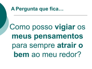 A Pergunta que fica…
Como posso vigiar os
meus pensamentos
para sempre atrair o
bem ao meu redor?
 