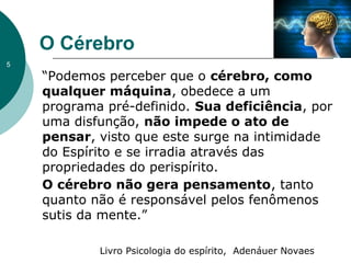 O Cérebro
“Podemos perceber que o cérebro, como
qualquer máquina, obedece a um
programa pré-definido. Sua deficiência, por
uma disfunção, não impede o ato de
pensar, visto que este surge na intimidade
do Espírito e se irradia através das
propriedades do perispírito.
O cérebro não gera pensamento, tanto
quanto não é responsável pelos fenômenos
sutis da mente.”
Livro Psicologia do espírito, Adenáuer Novaes
5
 