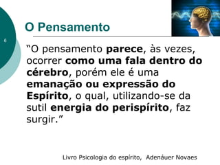 O Pensamento
“O pensamento parece, às vezes,
ocorrer como uma fala dentro do
cérebro, porém ele é uma
emanação ou expressão do
Espírito, o qual, utilizando-se da
sutil energia do perispírito, faz
surgir.”
Livro Psicologia do espírito, Adenáuer Novaes
6
 