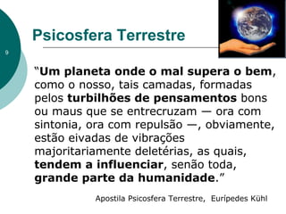 “Um planeta onde o mal supera o bem,
como o nosso, tais camadas, formadas
pelos turbilhões de pensamentos bons
ou maus que se entrecruzam — ora com
sintonia, ora com repulsão —, obviamente,
estão eivadas de vibrações
majoritariamente deletérias, as quais,
tendem a influenciar, senão toda,
grande parte da humanidade.”
Apostila Psicosfera Terrestre, Eurípedes Kühl
Psicosfera Terrestre
9
 
