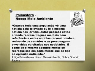 Psicosfera -
Nosso Meio Ambiente
“Quando toda uma população vê uma
notícia pela televisão ou lê a mesma
notícia nos jornais, estas pessoas estão
criando representações mentais com
referência a estas notícias reconstruindo e
revivendo os cenários e as personagens
envolvidas ou citadas nos noticiários. É
como se o mesmo acontecimento se
reproduzisse em cada mente que se liga
ao episódio noticiado.”
Artigo Psicosfera – Nosso Meio Ambiente, Nubor Orlando
Facure
 
