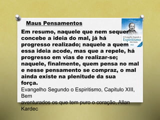 Maus Pensamentos
Em resumo, naquele que nem sequer
concebe a ideia do mal, já há
progresso realizado; naquele a quem
essa ideia acode, mas que a repele, há
progresso em vias de realizar-se;
naquele, finalmente, quem pensa no mal
e nesse pensamento se compraz, o mal
ainda existe na plenitude da sua
força.
Evangelho Segundo o Espiritismo, Capitulo XIII,
Bem
aventurados os que tem puro o coração, Allan
Kardec
 