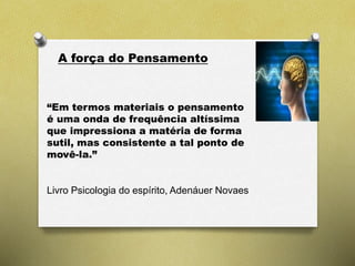 A força do Pensamento
“Em termos materiais o pensamento
é uma onda de frequência altíssima
que impressiona a matéria de forma
sutil, mas consistente a tal ponto de
movê-la.”
Livro Psicologia do espírito, Adenáuer Novaes
 