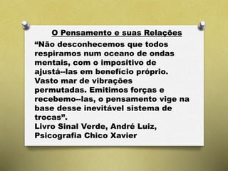 O Pensamento e suas Relações
“Não desconhecemos que todos
respiramos num oceano de ondas
mentais, com o impositivo de
ajustá--las em benefício próprio.
Vasto mar de vibrações
permutadas. Emitimos forças e
recebemo--las, o pensamento vige na
base desse inevitável sistema de
trocas”.
Livro Sinal Verde, André Luiz,
Psicografia Chico Xavier
 