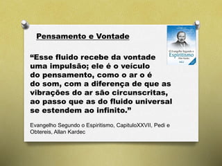 Pensamento e Vontade
Evangelho Segundo o Espiritismo, CapituloXXVII, Pedi e
Obtereis, Allan Kardec
“Esse fluido recebe da vontade
uma impulsão; ele é o veículo
do pensamento, como o ar o é
do som, com a diferença de que as
vibrações do ar são circunscritas,
ao passo que as do fluido universal
se estendem ao infinito.”
 
