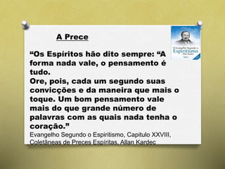 A Prece
“Os Espíritos hão dito sempre: “A
forma nada vale, o pensamento é
tudo.
Ore, pois, cada um segundo suas
convicções e da maneira que mais o
toque. Um bom pensamento vale
mais do que grande número de
palavras com as quais nada tenha o
coração.”
Evangelho Segundo o Espiritismo, Capitulo XXVIII,
Coletâneas de Preces Espíritas, Allan Kardec
 