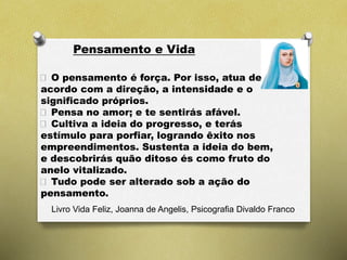 Pensamento e Vida
O pensamento é força. Por isso, atua de
acordo com a direção, a intensidade e o
significado próprios.
Pensa no amor; e te sentirás afável.
Cultiva a ideia do progresso, e terás
estímulo para porfiar, logrando êxito nos
empreendimentos. Sustenta a ideia do bem,
e descobrirás quão ditoso és como fruto do
anelo vitalizado.
Tudo pode ser alterado sob a ação do
pensamento.
Livro Vida Feliz, Joanna de Angelis, Psicografia Divaldo Franco
 