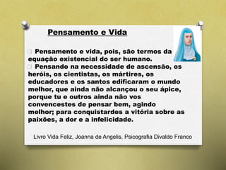 Pensamento e Vida
Livro Vida Feliz, Joanna de Angelis, Psicografia Divaldo Franco
Pensamento e vida, pois, são termos da
equação existencial do ser humano.
Pensando na necessidade de ascensão, os
heróis, os cientistas, os mártires, os
educadores e os santos edificaram o mundo
melhor, que ainda não alcançou o seu ápice,
porque tu e outros ainda não vos
convencestes de pensar bem, agindo
melhor; para conquistardes a vitória sobre as
paixões, a dor e a infelicidade.
 