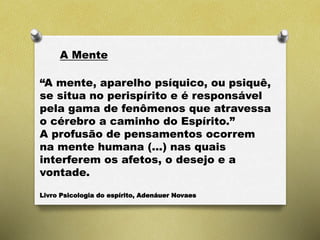 A Mente
“A mente, aparelho psíquico, ou psiquê,
se situa no perispírito e é responsável
pela gama de fenômenos que atravessa
o cérebro a caminho do Espírito.”
A profusão de pensamentos ocorrem
na mente humana (...) nas quais
interferem os afetos, o desejo e a
vontade.
Livro Psicologia do espírito, Adenáuer Novaes
 