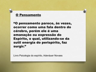 O Pensamento
“O pensamento parece, às vezes,
ocorrer como uma fala dentro do
cérebro, porém ele é uma
emanação ou expressão do
Espírito, o qual, utilizando-se da
sutil energia do perispírito, faz
surgir.”
Livro Psicologia do espírito, Adenáuer Novaes
 