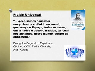 Fluido Universal
“… -precisamos conceber
mergulhados no fluido universal,
que ocupa o Espaço, todos os seres,
encarnados e desencarnados, tal qual
nos achamos, neste mundo, dentro da
atmosfera.”
Evangelho Segundo o Espiritismo,
Capitulo XXVII, Pedi e Obtereis,
Allan Kardec
 
