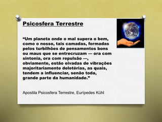 Psicosfera Terrestre
“Um planeta onde o mal supera o bem,
como o nosso, tais camadas, formadas
pelos turbilhões de pensamentos bons
ou maus que se entrecruzam — ora com
sintonia, ora com repulsão —,
obviamente, estão eivadas de vibrações
majoritariamente deletérias, as quais,
tendem a influenciar, senão toda,
grande parte da humanidade.”
Apostila Psicosfera Terrestre, Eurípedes Kühl
 