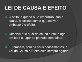 LEI DE CAUSA E EFEITO
   O salto, a queda ou o empurrão, são a
    causa, a colisão com o que estiver
    embaixo é o efeito.

   Observe que a lei de causa e efeito age
    em todo o lugar do planeta sem falhar.

   E, também, com os seus pensamentos, a
    Lei de Causa e Efeito está sempre agindo
 