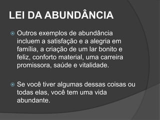 LEI DA ABUNDÂNCIA
   Outros exemplos de abundância
    incluem a satisfação e a alegria em
    família, a criação de um lar bonito e
    feliz, conforto material, uma carreira
    promissora, saúde e vitalidade.

   Se você tiver algumas dessas coisas ou
    todas elas, você tem uma vida
    abundante.
 