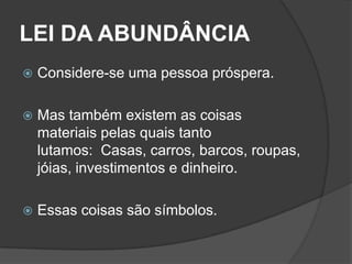 LEI DA ABUNDÂNCIA
   Considere-se uma pessoa próspera.

   Mas também existem as coisas
    materiais pelas quais tanto
    lutamos: Casas, carros, barcos, roupas,
    jóias, investimentos e dinheiro.

   Essas coisas são símbolos.
 