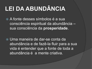 LEI DA ABUNDÂNCIA
   A fonte desses símbolos é a sua
    consciência espiritual da abundância –
    sua consciência da prosperidade.

   Uma maneira de dar-se conta da
    abundância e de fazê-la fluir para a sua
    vida é entender que a fonte de toda a
    abundância é a mente criativa.
 