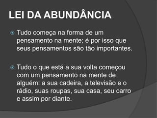 LEI DA ABUNDÂNCIA
   Tudo começa na forma de um
    pensamento na mente; é por isso que
    seus pensamentos são tão importantes.

   Tudo o que está a sua volta começou
    com um pensamento na mente de
    alguém: a sua cadeira, a televisão e o
    rádio, suas roupas, sua casa, seu carro
    e assim por diante.
 