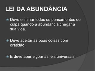 LEI DA ABUNDÂNCIA
   Deve eliminar todos os pensamentos de
    culpa quando a abundância chegar à
    sua vida.

   Deve aceitar as boas coisas com
    gratidão.

   E deve aperfeiçoar as leis universais.
 