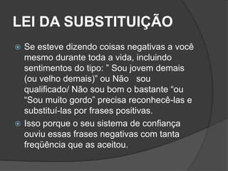 LEI DA SUBSTITUIÇÃO
 Se esteve dizendo coisas negativas a você
  mesmo durante toda a vida, incluindo
  sentimentos do tipo: ” Sou jovem demais
  (ou velho demais)” ou Não sou
  qualificado/ Não sou bom o bastante “ou
  “Sou muito gordo” precisa reconhecê-las e
  substituí-las por frases positivas.
 Isso porque o seu sistema de confiança
  ouviu essas frases negativas com tanta
  freqüência que as aceitou.
 