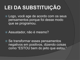 LEI DA SUBSTITUIÇÃO
   Logo, você age de acordo com os seus
    pensamentos porque foi desse modo
    que se programou.

   Assustador, não é mesmo?

   Se transformar esses pensamentos
    negativos em positivos, dizendo coisas
    como “ESTOU bem do jeito que estou.”
 