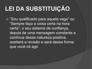 LEI DA SUBSTITUIÇÃO
   “Sou qualificado para aquela vaga” ou
    “Sempre faço a coisa certa na hora
    certa”, o seu sistema de confiança,
    depois de uma mensagem constante e
    contínua dessa natureza positiva,
    aceitará a revisão e será dessa forma
    que você irá agir.
 