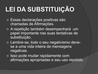 LEI DA SUBSTITUIÇÃO
 Essas declarações positivas são
  chamadas de Afirmações.
 A repetição também desempenhará um
  papel importante nas suas tentativas de
  substituição.
 Lembre-se, todo o seu negativismo deve-
  se a uma vida inteira de mensagens
  negativas.
 Isso pode mudar rapidamente com
  afirmações apropriadas e seu uso repetido.
 