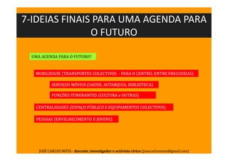 UMA AGENDA PARA O FUTURO?
PESSOAS (ENVELHECIMENTO E JOVENS)
MOBILIDADE (TRANSPORTES COLECTIVOS - PARA O CENTRO; ENTRE FREGUESIAS)
SERVIÇOS MÓVEIS (SAÚDE, AUTARQUIA, BIBLIOTECA)
FUNÇÕES ITINERANTES (CULTURA e OUTRAS)
CENTRALIDADES (ESPAÇO PÚBLICO E EQUIPAMENTOS COLECTIVOS)
7-IDEIAS FINAIS PARA UMA AGENDA PARA
O FUTURO
JOSÉ CARLOS MOTA - docente, investigador e activista cívico (josecarlosmota@gmail.com)
 