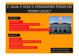 2- QUAL É HOJE O VERDADEIRO PODER DO
PODER LOCAL?
O QUE DEVEMOS EXIGIR
DOS FUTUROS AUTARCAS?
LIMITAÇÕES
POTENCIAL
MALTRATADO
SEM MEIOS FINANCEIROS (DÍVIDAS E CRISE)
GERE PEQUENA % DO OGE
MUDANÇAS ESTRUTURAIS SÃO DECIDIDAS A OUTROS NÍVEIS
PROXIMIDADE
EXPERIMENTAÇÃO
CONCRETIZAÇÃO (LOCAL/NACIONAL)
INOVAÇÃO (LIGAR CONHECIMENTO À ACÇÃO)
 