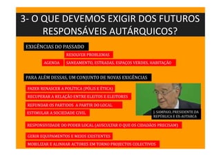 3- O QUE DEVEMOS EXIGIR DOS FUTUROS
RESPONSÁVEIS AUTÁRQUICOS?
EXIGÊNCIAS DO PASSADO
RESOLVER PROBLEMAS
RESPONSIVIDADE DO PODER LOCAL (AUSCULTAR O QUE OS CIDADÃOS PRECISAM)
FAZER RENASCER A POLÍTICA (PÓLIS E ÉTICA)
RECUPERAR A RELAÇÃO ENTRE ELEITOS E ELEITORES
REFUNDAR OS PARTIDOS A PARTIR DO LOCAL
ESTIMULAR A SOCIEDADE CIVIL
SANEAMENTO, ESTRADAS, ESPAÇOS VERDES, HABITAÇÃO
PARA ALÉM DESSAS, UM CONJUNTO DE NOVAS EXIGÊNCIAS
J. SAMPAIO, PRESIDENTE DA
REPÚBLICA E EX-AUTARCA
AGENDA
GERIR EQUIPAMENTOS E MEIOS EXISTENTES
MOBILIZAR E ALINHAR ACTORES EM TORNO PROJECTOS COLECTIVOS
 