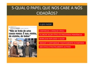 5-QUAL O PAPEL QUE NOS CABE A NÓS
CIDADÃOS?
O QUE FAZER?
CONTINUAR A ATENÇÃO CÍVICA
ALARGAR ACÇÃO CÍVICA ÀS FREGUESIAS PERIFÉRICAS
‘MUDAR’ E ‘CONTAMINAR’ POSITIVAMENTE OS PARTIDOS
SER CIVICA E POLITICAMENTE ACTIVOS
MOBILIZAR REFLEXÃO E ACÇÃO
 