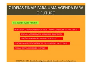 UMA AGENDA PARA O FUTURO?
PESSOAS (ENVELHECIMENTO E JOVENS)
MOBILIDADE (TRANSPORTES COLECTIVOS - PARA O CENTRO; ENTRE FREGUESIAS)
SERVIÇOS MÓVEIS (SAÚDE, AUTARQUIA, BIBLIOTECA)
FUNÇÕES ITINERANTES (CULTURA e OUTRAS)
CENTRALIDADES (ESPAÇO PÚBLICO E EQUIPAMENTOS COLECTIVOS)
7-IDEIAS FINAIS PARA UMA AGENDA PARA
O FUTURO
JOSÉ CARLOS MOTA - docente, investigador e activista cívico (josecarlosmota@gmail.com)
 