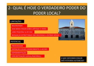 2- QUAL É HOJE O VERDADEIRO PODER DO
PODER LOCAL?
O QUE DEVEMOS EXIGIR
DOS FUTUROS AUTARCAS?
LIMITAÇÕES
POTENCIAL
MALTRATADO
SEM MEIOS FINANCEIROS (DÍVIDAS E CRISE)
GERE PEQUENA % DO OGE
MUDANÇAS ESTRUTURAIS SÃO DECIDIDAS A OUTROS NÍVEIS
PROXIMIDADE
EXPERIMENTAÇÃO
CONCRETIZAÇÃO (LOCAL/NACIONAL)
INOVAÇÃO (LIGAR CONHECIMENTO À ACÇÃO)
 