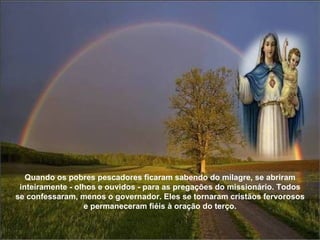 Quando os pobres pescadores ficaram sabendo do milagre, se abriram inteiramente - olhos e ouvidos - para as pregações do missionário. Todos se confessaram, menos o governador. Eles se tornaram cristãos fervorosos e permaneceram fiéis à oração do terço. 