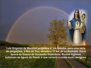Luiz Grignion de Montfort projetava ir, em missão, para uma série de pregações, à Ilha de Yeu, situada a 17 km de La Rochelle. Era a época da Guerra de Sucessão Espanhola. Piratas ingleses sulcavam as águas do litoral, o que tornava a costa muito perigosa.  