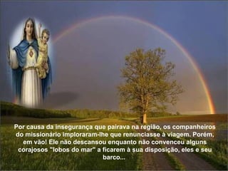 Por causa da insegurança que pairava na região, os companheiros do missionário imploraram-lhe que renunciasse à viagem. Porém, em vão! Ele não descansou enquanto não convenceu alguns corajosos "lobos do mar" a ficarem à sua disposição, eles e seu barco...  