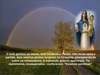 O bote ganhou os mares, sem incidentes. Porém, três horas após a partida, dois veleiros piratas surgiram no horizonte, precipitando-se sobre os missionários. A tripulação gritava, apavorada. Os marinheiros, desesperados, vociferavam: "Estamos perdidos!"  