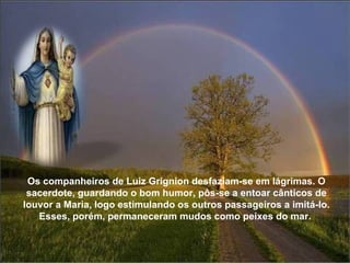 Os companheiros de Luiz Grignion desfaziam-se em lágrimas. O sacerdote, guardando o bom humor, pôs-se a entoar cânticos de louvor a Maria, logo estimulando os outros passageiros a imitá-lo. Esses, porém, permaneceram mudos como peixes do mar.  