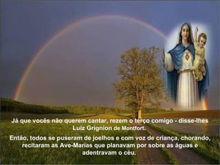 Já que vocês não querem cantar, rezem o terço comigo - disse-lhes Luiz Grignion  de Montfort .    Então, todos se puseram de joelhos e com voz de criança, chorando, recitaram as Ave-Marias que planavam por sobre as águas e adentravam o céu.  
