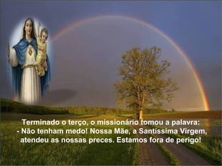 Terminado o terço, o missionário tomou a palavra:  - Não tenham medo! Nossa Mãe, a Santíssima Virgem, atendeu as nossas preces. Estamos fora de perigo!  