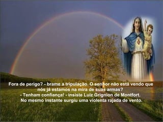 Fora de perigo? - brame a tripulação. O senhor não está vendo que nós já estamos na mira de suas armas?  - Tenham confiança! - insiste Luiz Grignion de Montfort.    No mesmo instante surgiu uma violenta rajada de vento. 